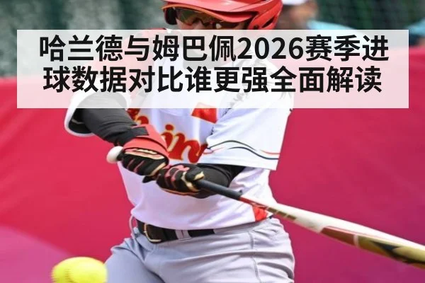 哈兰德与姆巴佩2026赛季进球数据对比谁更强全面解读